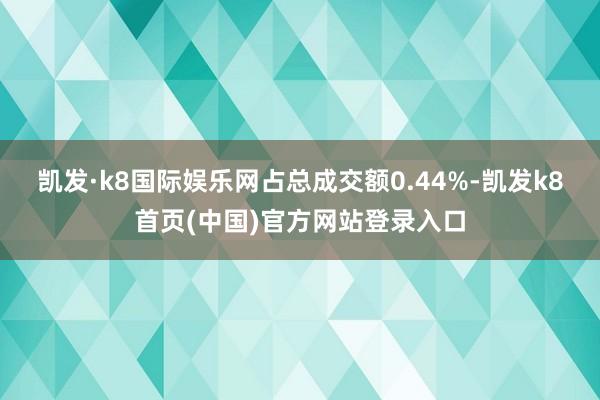 凯发·k8国际娱乐网占总成交额0.44%-凯发k8首页(中国)官方网站登录入口