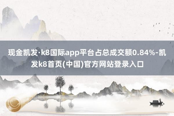 现金凯发·k8国际app平台占总成交额0.84%-凯发k8首页(中国)官方网站登录入口