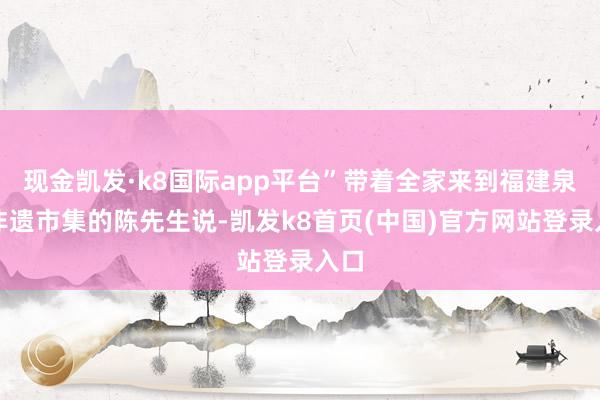 现金凯发·k8国际app平台”带着全家来到福建泉州非遗市集的陈先生说-凯发k8首页(中国)官方网站登录入口