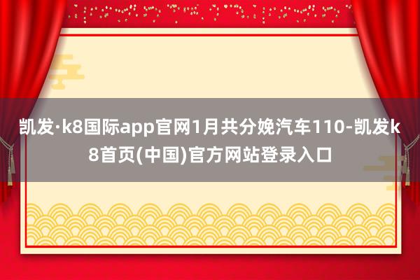 凯发·k8国际app官网1月共分娩汽车110-凯发k8首页(中国)官方网站登录入口