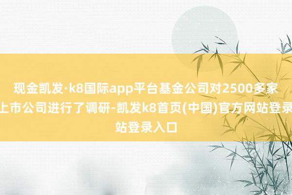 现金凯发·k8国际app平台基金公司对2500多家A股上市公司进行了调研-凯发k8首页(中国)官方网站登录入口