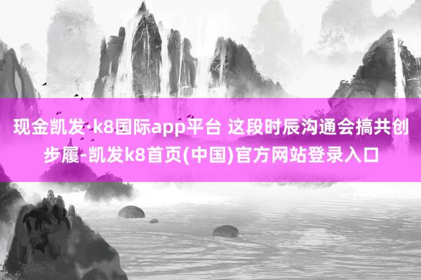 现金凯发·k8国际app平台 这段时辰沟通会搞共创步履-凯发k8首页(中国)官方网站登录入口