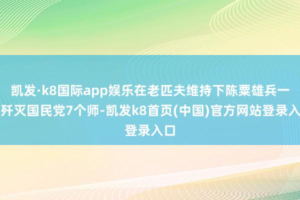 凯发·k8国际app娱乐在老匹夫维持下陈粟雄兵一举歼灭国民党7个师-凯发k8首页(中国)官方网站登录入口