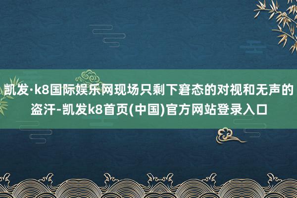 凯发·k8国际娱乐网现场只剩下窘态的对视和无声的盗汗-凯发k8首页(中国)官方网站登录入口