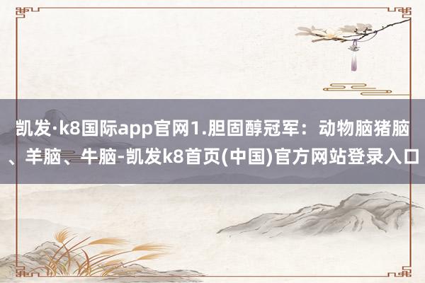 凯发·k8国际app官网1.胆固醇冠军:动物脑猪脑、羊脑、牛脑-凯发k8首页(中国)官方网站登录入口