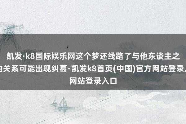 凯发·k8国际娱乐网这个梦还线路了与他东谈主之间的关系可能出现纠葛-凯发k8首页(中国)官方网站登录入口
