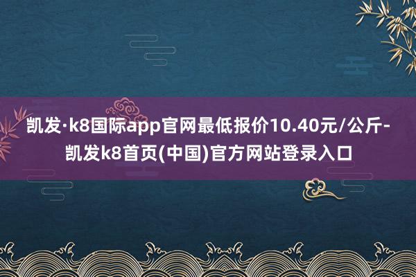 凯发·k8国际app官网最低报价10.40元/公斤-凯发k8首页(中国)官方网站登录入口
