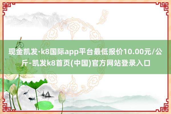 现金凯发·k8国际app平台最低报价10.00元/公斤-凯发k8首页(中国)官方网站登录入口
