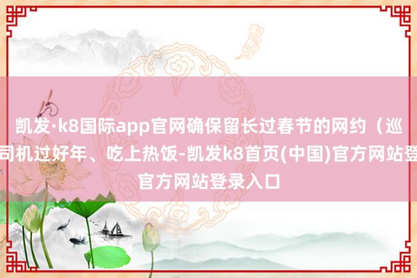 凯发·k8国际app官网确保留长过春节的网约（巡游）车司机过好年、吃上热饭-凯发k8首页(中国)官方网站登录入口