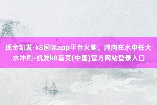 现金凯发·k8国际app平台火腿、腌肉在水中任大水冲刷-凯发k8首页(中国)官方网站登录入口
