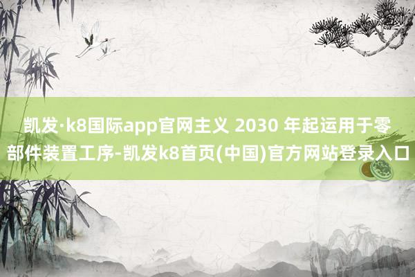 凯发·k8国际app官网主义 2030 年起运用于零部件装置工序-凯发k8首页(中国)官方网站登录入口