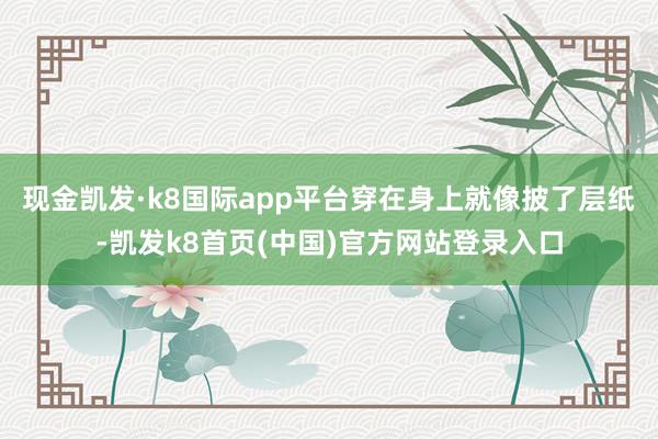 现金凯发·k8国际app平台穿在身上就像披了层纸-凯发k8首页(中国)官方网站登录入口