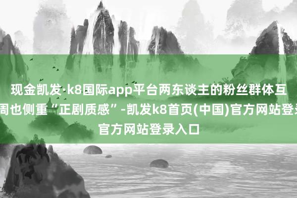 现金凯发·k8国际app平台两东谈主的粉丝群体互补——周也侧重“正剧质感”-凯发k8首页(中国)官方网站登录入口