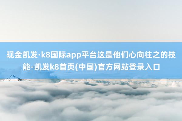 现金凯发·k8国际app平台这是他们心向往之的技能-凯发k8首页(中国)官方网站登录入口