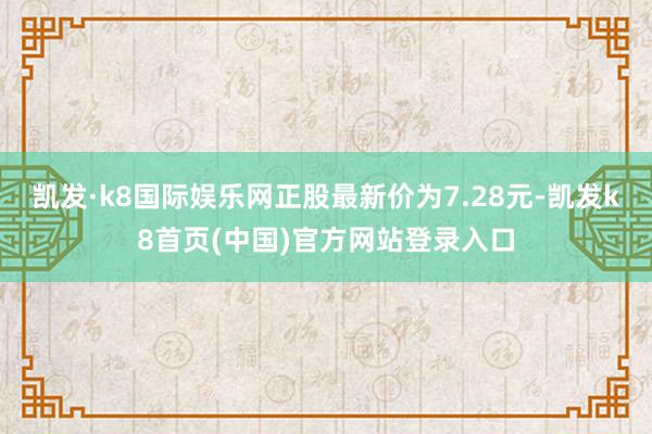 凯发·k8国际娱乐网正股最新价为7.28元-凯发k8首页(中国)官方网站登录入口