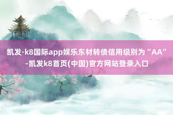 凯发·k8国际app娱乐东材转债信用级别为“AA”-凯发k8首页(中国)官方网站登录入口
