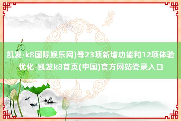 凯发·k8国际娱乐网)等23项新增功能和12项体验优化-凯发k8首页(中国)官方网站登录入口