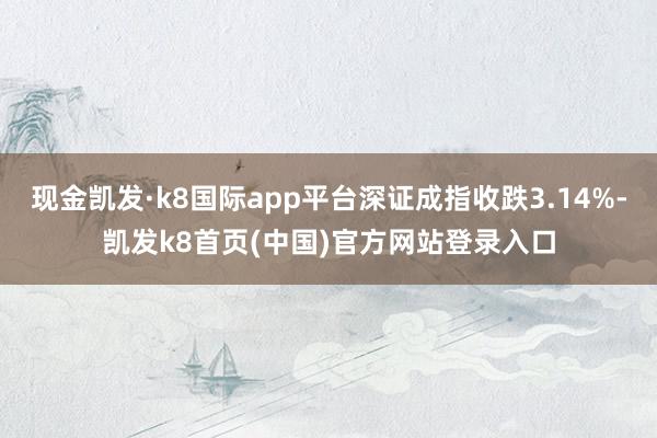 现金凯发·k8国际app平台深证成指收跌3.14%-凯发k8首页(中国)官方网站登录入口