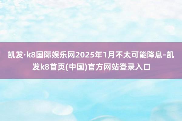 凯发·k8国际娱乐网2025年1月不太可能降息-凯发k8首页(中国)官方网站登录入口