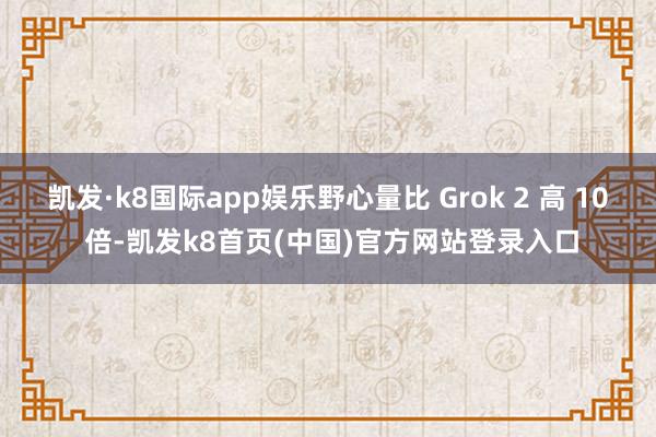 凯发·k8国际app娱乐野心量比 Grok 2 高 10 倍-凯发k8首页(中国)官方网站登录入口