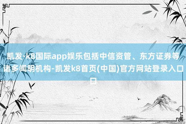 凯发·k8国际app娱乐包括中信资管、东方证券等诸多闻明机构-凯发k8首页(中国)官方网站登录入口
