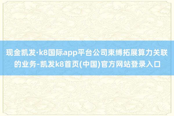 现金凯发·k8国际app平台公司束缚拓展算力关联的业务-凯发k8首页(中国)官方网站登录入口