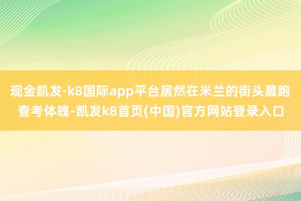 现金凯发·k8国际app平台居然在米兰的街头晨跑查考体魄-凯发k8首页(中国)官方网站登录入口