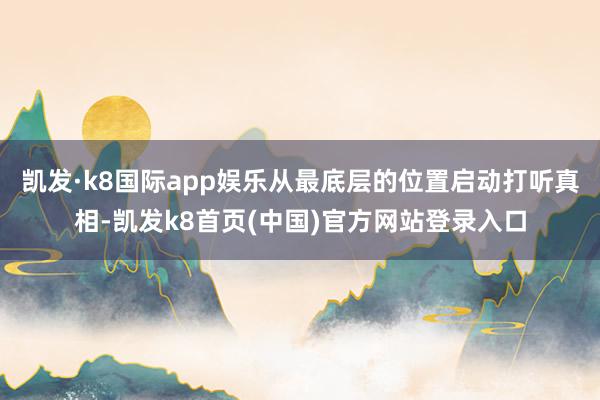 凯发·k8国际app娱乐从最底层的位置启动打听真相-凯发k8首页(中国)官方网站登录入口
