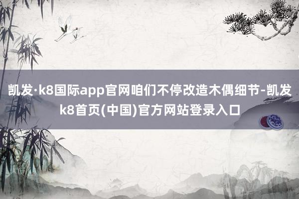 凯发·k8国际app官网咱们不停改造木偶细节-凯发k8首页(中国)官方网站登录入口