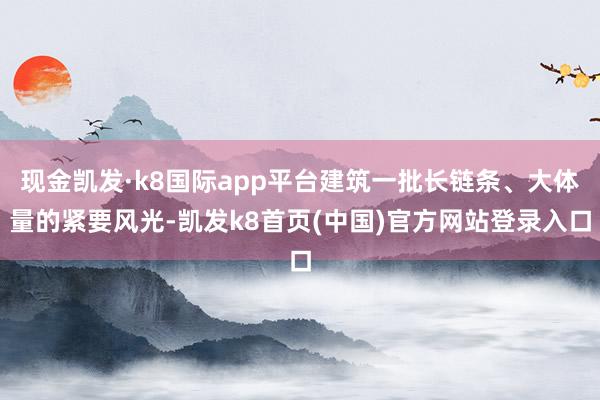 现金凯发·k8国际app平台建筑一批长链条、大体量的紧要风光-凯发k8首页(中国)官方网站登录入口