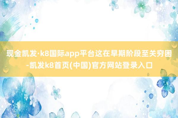 现金凯发·k8国际app平台这在早期阶段至关穷困-凯发k8首页(中国)官方网站登录入口