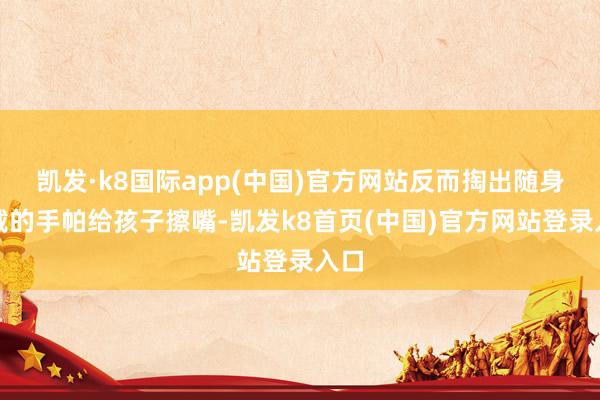 凯发·k8国际app(中国)官方网站反而掏出随身佩戴的手帕给孩子擦嘴-凯发k8首页(中国)官方网站登录入口
