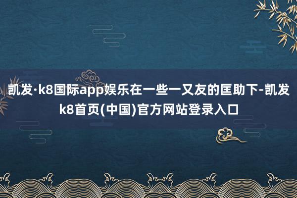 凯发·k8国际app娱乐在一些一又友的匡助下-凯发k8首页(中国)官方网站登录入口