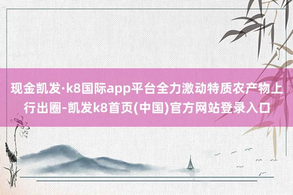 现金凯发·k8国际app平台全力激动特质农产物上行出圈-凯发k8首页(中国)官方网站登录入口
