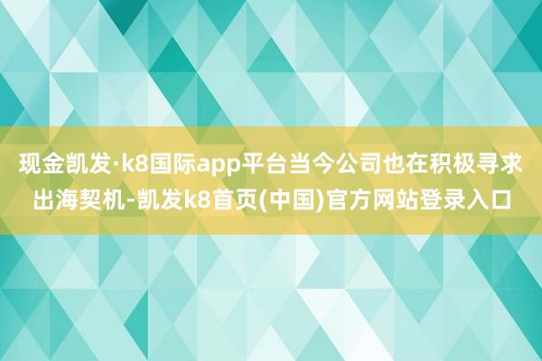 现金凯发·k8国际app平台当今公司也在积极寻求出海契机-凯发k8首页(中国)官方网站登录入口