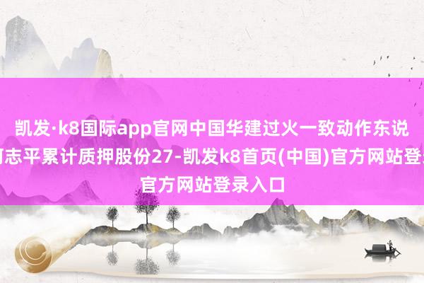 凯发·k8国际app官网中国华建过火一致动作东说念主何志平累计质押股份27-凯发k8首页(中国)官方网站登录入口