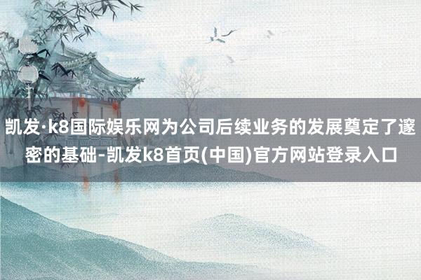 凯发·k8国际娱乐网为公司后续业务的发展奠定了邃密的基础-凯发k8首页(中国)官方网站登录入口
