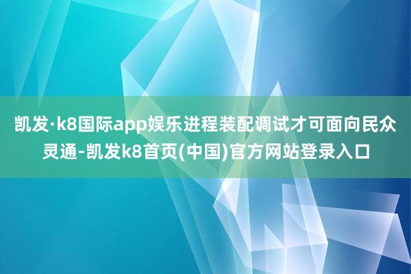 凯发·k8国际app娱乐进程装配调试才可面向民众灵通-凯发k8首页(中国)官方网站登录入口