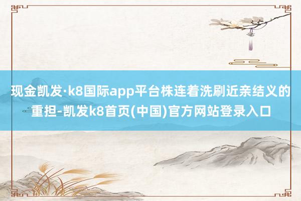 现金凯发·k8国际app平台株连着洗刷近亲结义的重担-凯发k8首页(中国)官方网站登录入口