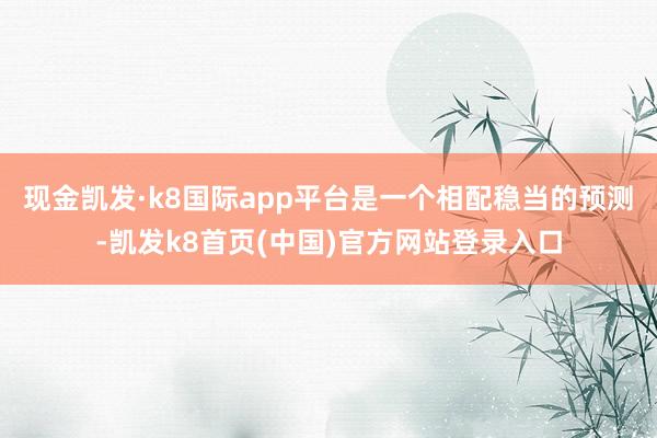 现金凯发·k8国际app平台是一个相配稳当的预测-凯发k8首页(中国)官方网站登录入口