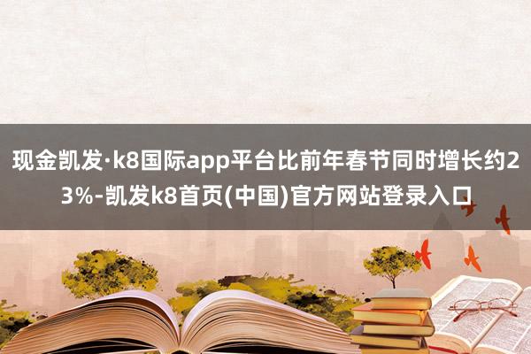现金凯发·k8国际app平台比前年春节同时增长约23%-凯发k8首页(中国)官方网站登录入口