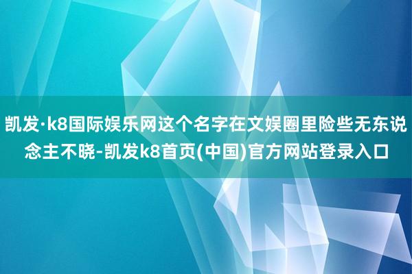 凯发·k8国际娱乐网这个名字在文娱圈里险些无东说念主不晓-凯发k8首页(中国)官方网站登录入口