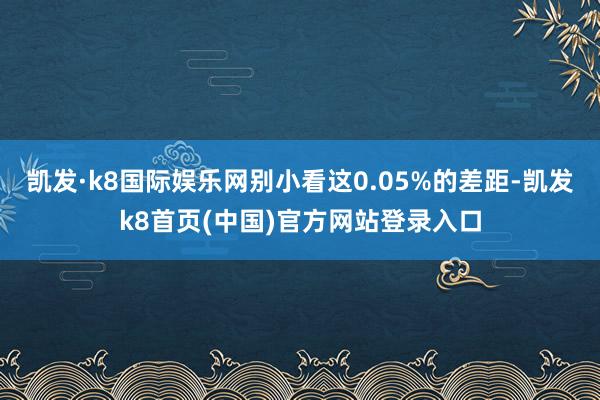 凯发·k8国际娱乐网别小看这0.05%的差距-凯发k8首页(中国)官方网站登录入口