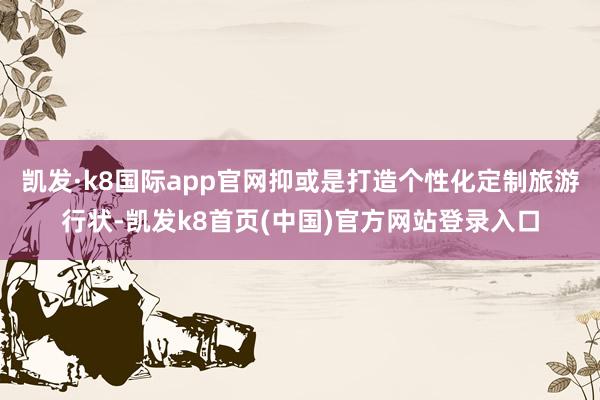 凯发·k8国际app官网抑或是打造个性化定制旅游行状-凯发k8首页(中国)官方网站登录入口