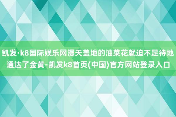 凯发·k8国际娱乐网漫天盖地的油菜花就迫不足待地通达了金黄-凯发k8首页(中国)官方网站登录入口