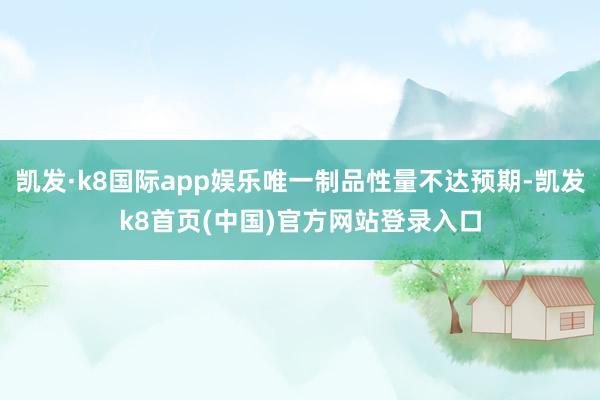 凯发·k8国际app娱乐唯一制品性量不达预期-凯发k8首页(中国)官方网站登录入口