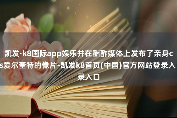 凯发·k8国际app娱乐并在酬酢媒体上发布了亲身cos爱尔奎特的像片-凯发k8首页(中国)官方网站登录入口