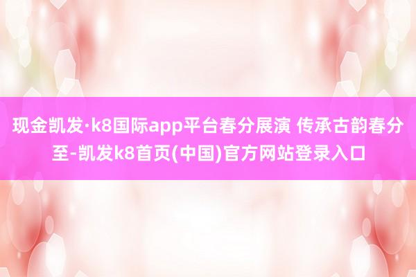 现金凯发·k8国际app平台春分展演 传承古韵春分至-凯发k8首页(中国)官方网站登录入口