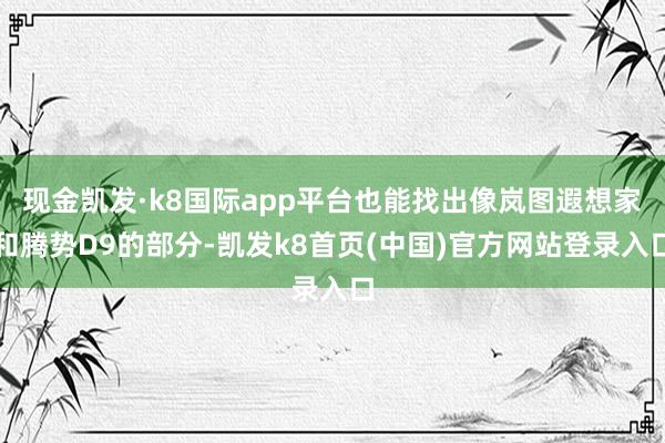 现金凯发·k8国际app平台也能找出像岚图遐想家和腾势D9的部分-凯发k8首页(中国)官方网站登录入口