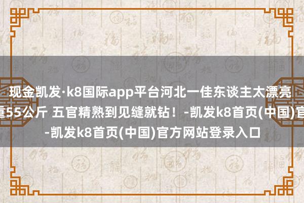 现金凯发·k8国际app平台河北一佳东谈主太漂亮 身高177CM 体重55公斤 五官精熟到见缝就钻！-凯发k8首页(中国)官方网站登录入口